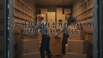 광주 용강동에서 장거리 이사? 이사 차량 대여 완벽 가이드!