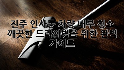 진주 인사동 차량 내부 청소 : 깨끗한 드라이빙을 위한 완벽 가이드 ✨